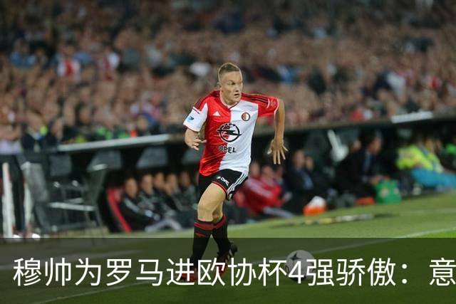 穆帅为罗马进欧协杯4强骄傲：意甲只我们还在踢欧战